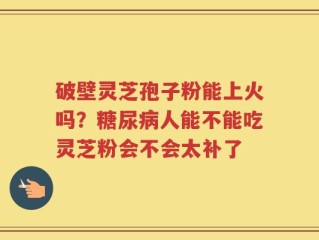 破壁灵芝孢子粉能上火吗？糖尿病人能不能吃灵芝粉会不会太补了