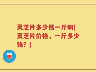 灵芝片多少钱一斤啊(灵芝片价格，一斤多少钱？)