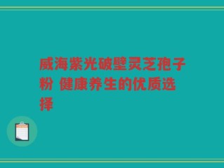 威海紫光破壁灵芝孢子粉 健康养生的优质选择