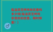 临淄灵芝烤鸡有优惠吗多少钱(临淄灵芝烤鸡享受折扣优惠，限时限量！)