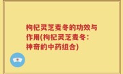 枸杞灵芝麦冬的功效与作用(枸杞灵芝麦冬：神奇的中药组合)