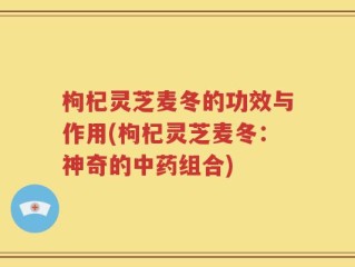 枸杞灵芝麦冬的功效与作用(枸杞灵芝麦冬：神奇的中药组合)
