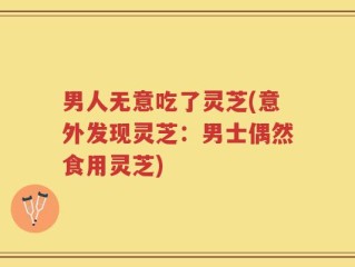 男人无意吃了灵芝(意外发现灵芝：男士偶然食用灵芝)
