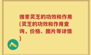 搜索灵芝的功效和作用(灵芝的功效和作用查询，价格、图片等详情)