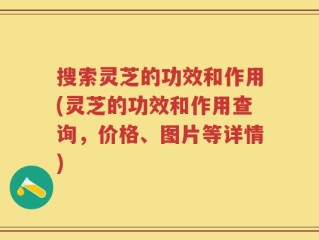 搜索灵芝的功效和作用(灵芝的功效和作用查询，价格、图片等详情)