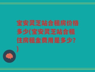 宝安灵芝站合租房价格多少(宝安灵芝站合租住房租金费用是多少？)