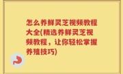 怎么养鲜灵芝视频教程大全(精选养鲜灵芝视频教程，让你轻松掌握养殖技巧)