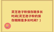 灵芝孢子粉保存期多长时间(灵芝孢子粉的保存期限是多长时间？)
