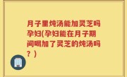 月子里炖汤能加灵芝吗孕妇(孕妇能在月子期间喝加了灵芝的炖汤吗？)