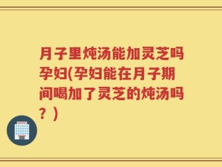 月子里炖汤能加灵芝吗孕妇(孕妇能在月子期间喝加了灵芝的炖汤吗？)