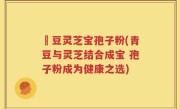 緑豆灵芝宝孢子粉(青豆与灵芝结合成宝 孢子粉成为健康之选)