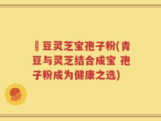 緑豆灵芝宝孢子粉(青豆与灵芝结合成宝 孢子粉成为健康之选)