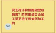 灵芝孢子粉细胞破壁机销售？药房里是否会加工灵芝孢子粉如何加工的