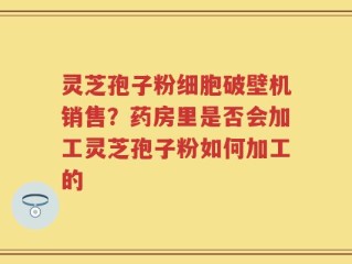 灵芝孢子粉细胞破壁机销售？药房里是否会加工灵芝孢子粉如何加工的