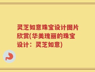 灵芝如意珠宝设计图片欣赏(华美瑰丽的珠宝设计：灵芝如意)