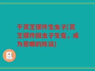 干灵芝摆件生虫子(灵芝摆件因虫子生变，成为惹眼的陈设)
