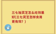 三七加灵芝怎么吃效果好(三七灵芝怎样食用更有效？)