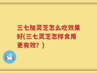三七加灵芝怎么吃效果好(三七灵芝怎样食用更有效？)