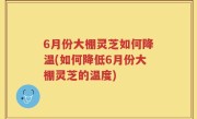 6月份大棚灵芝如何降温(如何降低6月份大棚灵芝的温度)