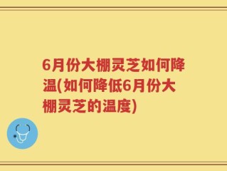 6月份大棚灵芝如何降温(如何降低6月份大棚灵芝的温度)