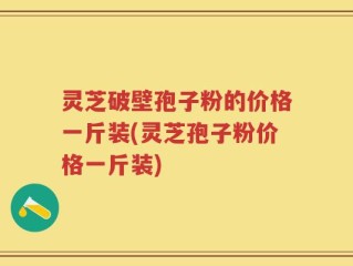 灵芝破壁孢子粉的价格一斤装(灵芝孢子粉价格一斤装)