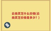 云南灵芝什么价格(云南灵芝价格是多少？)