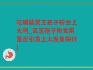 吃破壁灵芝孢子粉会上火吗_灵芝孢子粉食用是否引发上火现象探讨)