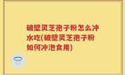 破壁灵芝孢子粉怎么冲水吃(破壁灵芝孢子粉如何冲泡食用)