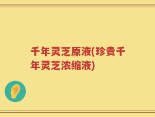 千年灵芝原液(珍贵千年灵芝浓缩液)