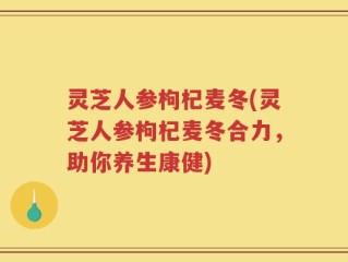 灵芝人参枸杞麦冬(灵芝人参枸杞麦冬合力，助你养生康健)