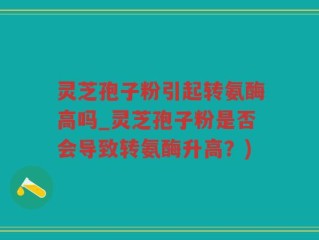 灵芝孢子粉引起转氨酶高吗_灵芝孢子粉是否会导致转氨酶升高？)