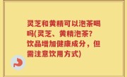 灵芝和黄精可以泡茶喝吗(灵芝、黄精泡茶？饮品增加健康成分，但需注意饮用方式)