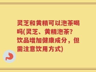 灵芝和黄精可以泡茶喝吗(灵芝、黄精泡茶？饮品增加健康成分，但需注意饮用方式)