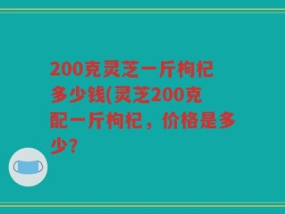200克灵芝一斤枸杞多少钱(灵芝200克配一斤枸杞，价格是多少？