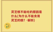 灵芝根不能吃的原因是什么(为什么不能食用灵芝的根？-解析)