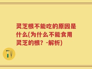 灵芝根不能吃的原因是什么(为什么不能食用灵芝的根？-解析)