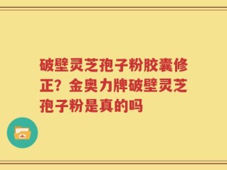 破壁灵芝孢子粉胶囊修正？金奥力牌破壁灵芝孢子粉是真的吗