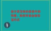孢子灵芝粉的意想不到效果，助你开启全新生活方式