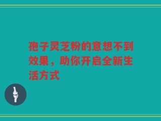 孢子灵芝粉的意想不到效果，助你开启全新生活方式