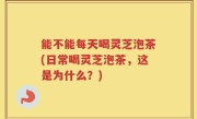 能不能每天喝灵芝泡茶(日常喝灵芝泡茶，这是为什么？)