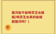 腹泻能不能喝灵芝水缓解(喝灵芝水真的能缓解腹泻吗？)