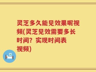 灵芝多久能见效果呢视频(灵芝见效需要多长时间？实现时间表  视频)