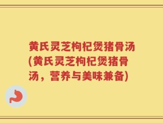 黄氏灵芝枸杞煲猪骨汤(黄氏灵芝枸杞煲猪骨汤，营养与美味兼备)