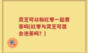 灵芝可以和红枣一起煮茶吗(红枣与灵芝可混合泡茶吗？)