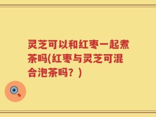 灵芝可以和红枣一起煮茶吗(红枣与灵芝可混合泡茶吗？)