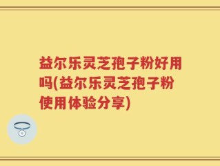 益尔乐灵芝孢子粉好用吗(益尔乐灵芝孢子粉使用体验分享)