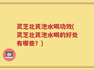 灵芝北芪泡水喝功效(灵芝北芪泡水喝的好处有哪些？)