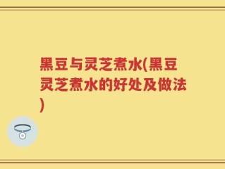 黑豆与灵芝煮水(黑豆灵芝煮水的好处及做法)