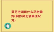灵芝泡酒用什么药材最好(制作灵芝酒最佳配方)