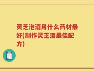 灵芝泡酒用什么药材最好(制作灵芝酒最佳配方)